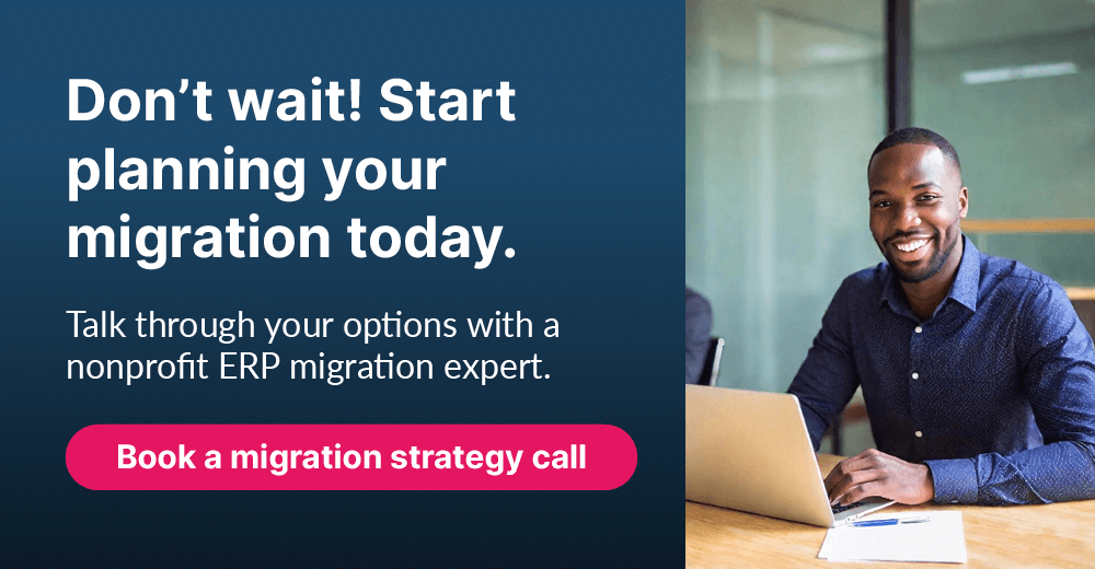 Don’t wait! Start planning your migration today. Talk through your options with a nonprofit ERP migration expert. Book a migration strategy call.